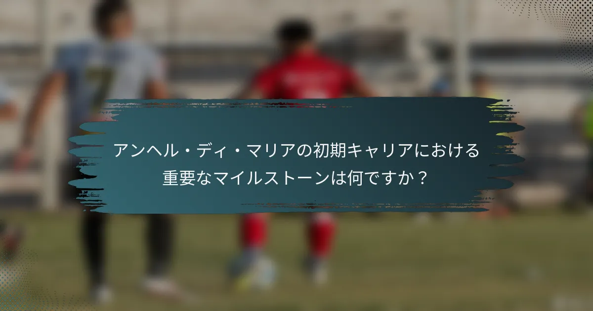 アンヘル・ディ・マリアの初期キャリアにおける重要なマイルストーンは何ですか？