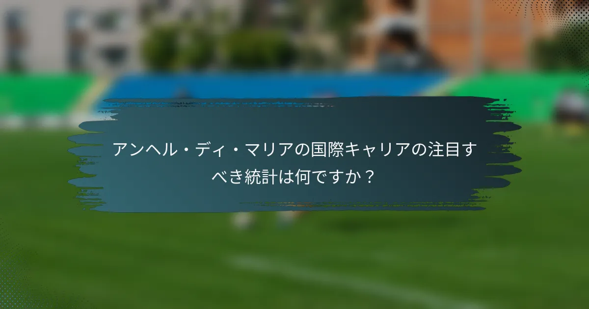 アンヘル・ディ・マリアの国際キャリアの注目すべき統計は何ですか？